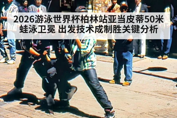 2026游泳世界杯柏林站亚当皮蒂50米蛙泳卫冕 出发技术成制胜关键分析