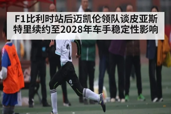 F1比利时站后迈凯伦领队谈皮亚斯特里续约至2028年车手稳定性影响