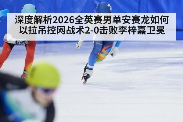 深度解析2026全英赛男单安赛龙如何以拉吊控网战术2-0击败李梓嘉卫冕